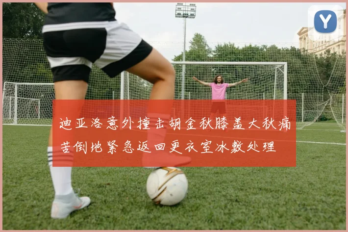 迪亚洛意外撞击胡金秋膝盖大秋痛苦倒地紧急返回更衣室冰敷处理