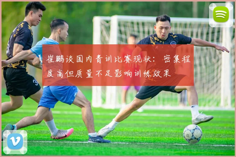 崔鹏谈国内青训比赛现状：密集程度高但质量不足影响训练效果