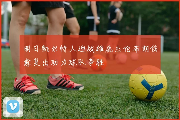 明日凯尔特人迎战雄鹿杰伦布朗伤愈复出助力球队争胜