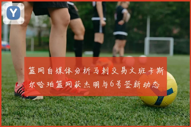 篮网自媒体分析马刺交易文班卡斯尔哈珀篮网获杰明与6号签新动态