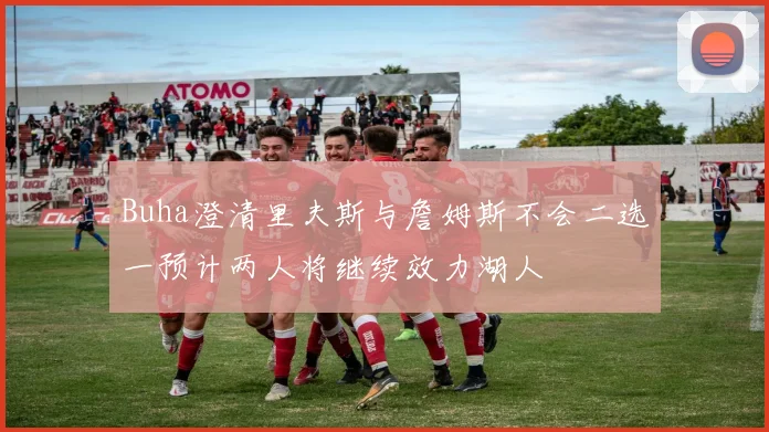 Buha澄清里夫斯与詹姆斯不会二选一预计两人将继续效力湖人
