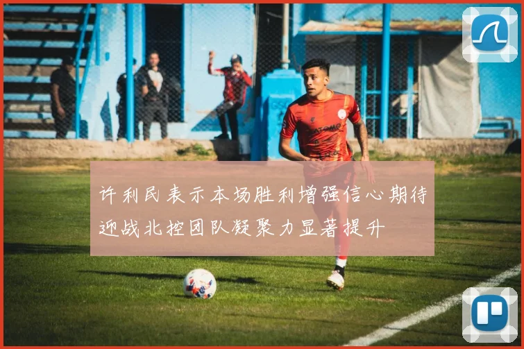 许利民表示本场胜利增强信心期待迎战北控团队凝聚力显著提升