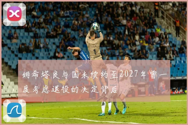 姆希塔良与国米续约至2027年曾一度考虑退役的决定背后
