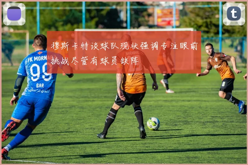 穆斯卡特谈球队现状强调专注眼前挑战尽管有球员缺阵