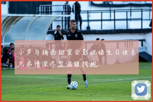 小罗与梅西甜蜜合影祝福生日快乐兄弟情深尽显温暖拥抱