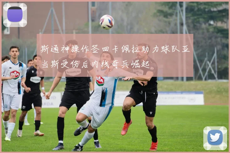 斯通神操作签回卡佩拉助力球队亚当斯受伤后内线奇兵崛起