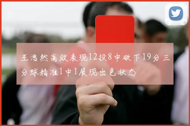 王浩然高效表现12投8中砍下19分三分球精准1中1展现出色状态