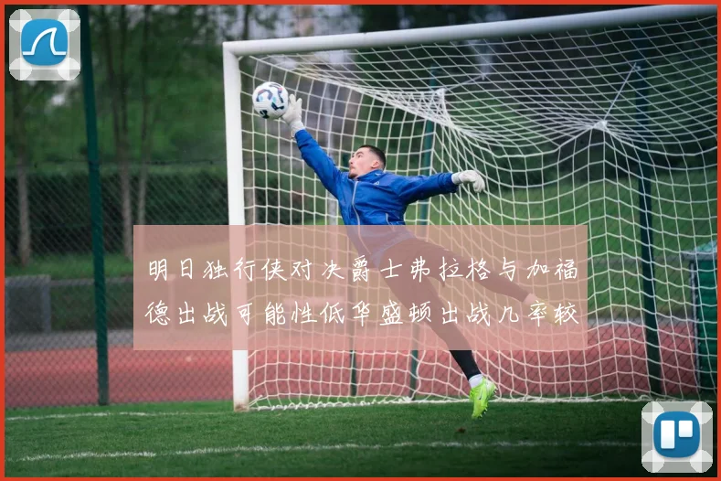 明日独行侠对决爵士弗拉格与加福德出战可能性低华盛顿出战几率较高