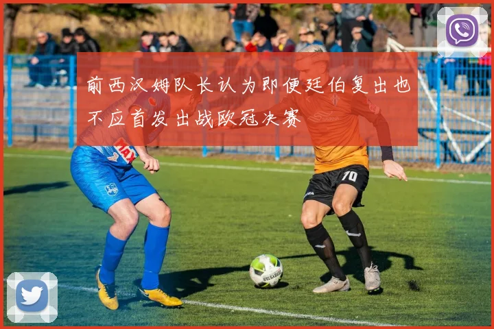 前西汉姆队长认为即便廷伯复出也不应首发出战欧冠决赛